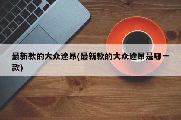 最新款的大众途昂(最新款的大众途昂是哪一款)