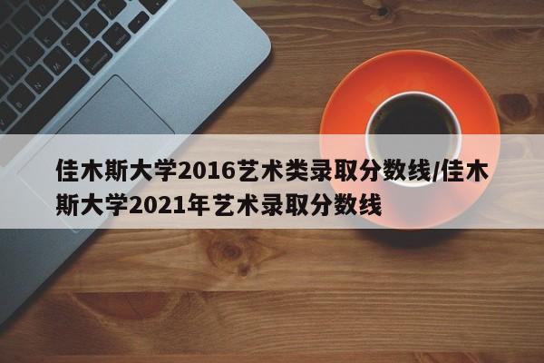 佳木斯大学2016艺术类录取分数线/佳木斯大学2021年艺术录取分数线