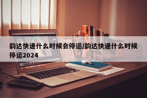 韵达快递什么时候会停运/韵达快递什么时候停运2024