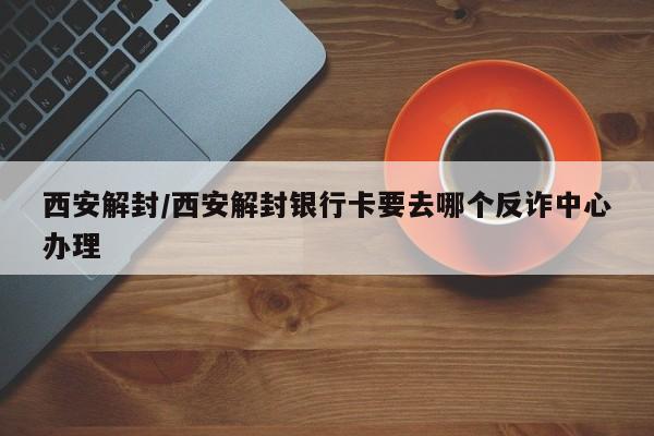 西安解封/西安解封银行卡要去哪个反诈中心办理