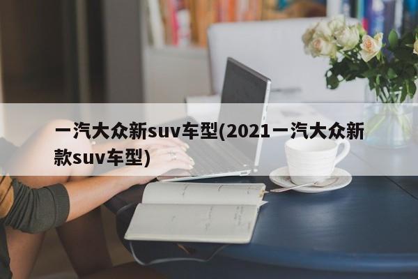 一汽大众新suv车型(2021一汽大众新款suv车型)