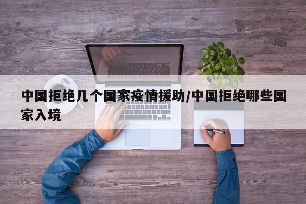 中国拒绝几个国家疫情援助/中国拒绝哪些国家入境