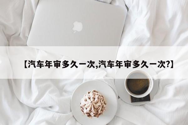 【汽车年审多久一次,汽车年审多久一次?】