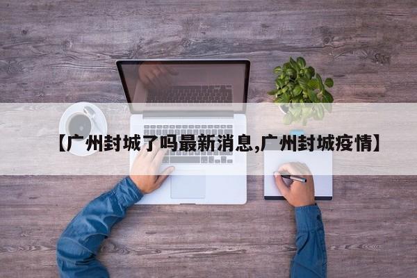 【广州封城了吗最新消息,广州封城疫情】