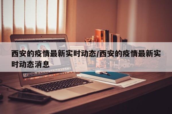 西安的疫情最新实时动态/西安的疫情最新实时动态消息