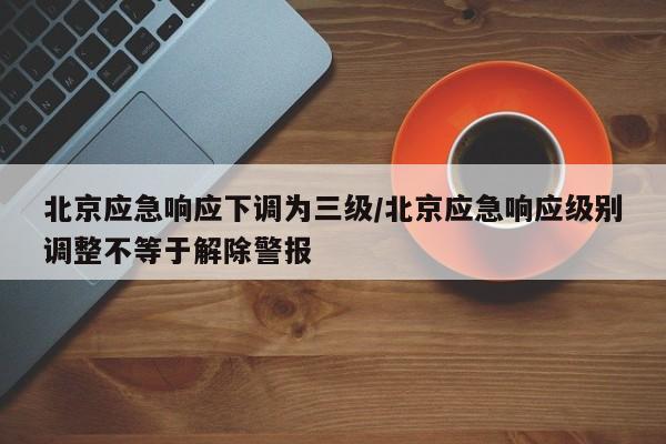 北京应急响应下调为三级/北京应急响应级别调整不等于解除警报