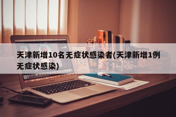 天津新增10名无症状感染者(天津新增1例无症状感染)