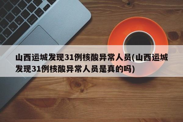 山西运城发现31例核酸异常人员(山西运城发现31例核酸异常人员是真的吗)
