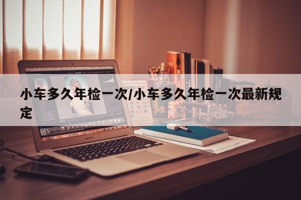 小车多久年检一次/小车多久年检一次最新规定