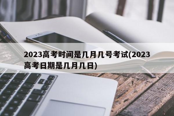 2023高考时间是几月几号考试(2023高考日期是几月几日)