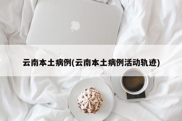 云南本土病例(云南本土病例活动轨迹)