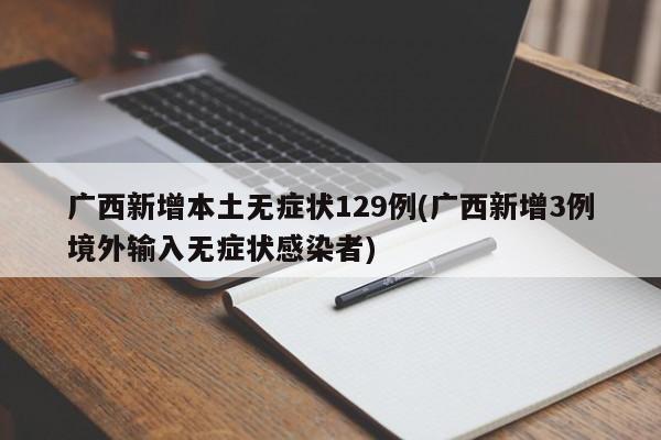 广西新增本土无症状129例(广西新增3例境外输入无症状感染者)