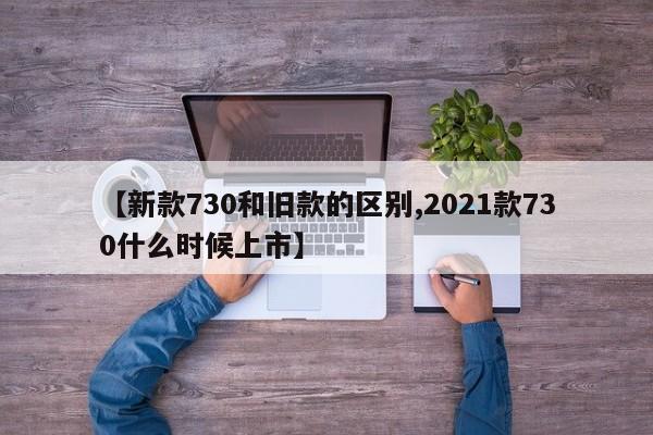 【新款730和旧款的区别,2021款730什么时候上市】