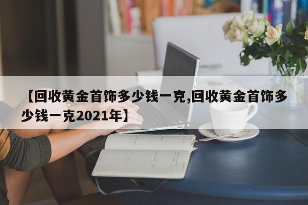 【回收黄金首饰多少钱一克,回收黄金首饰多少钱一克2021年】