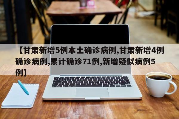【甘肃新增5例本土确诊病例,甘肃新增4例确诊病例,累计确诊71例,新增疑似病例5例】