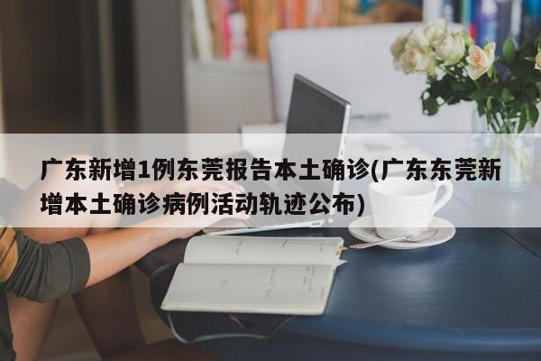 广东新增1例东莞报告本土确诊(广东东莞新增本土确诊病例活动轨迹公布)