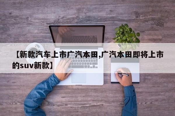 【新款汽车上市广汽本田,广汽本田即将上市的suv新款】