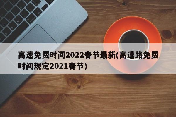 高速免费时间2022春节最新(高速路免费时间规定2021春节)
