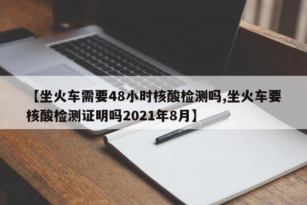 【坐火车需要48小时核酸检测吗,坐火车要核酸检测证明吗2021年8月】