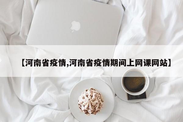 【河南省疫情,河南省疫情期间上网课网站】