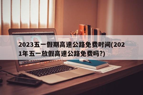 2023五一假期高速公路免费时间(2021年五一放假高速公路免费吗?)