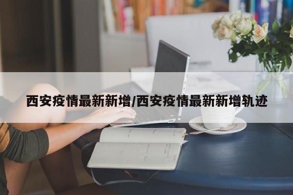 西安疫情最新新增/西安疫情最新新增轨迹