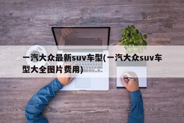 一汽大众最新suv车型(一汽大众suv车型大全图片费用)