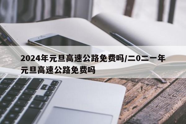 2024年元旦高速公路免费吗/二0二一年元旦高速公路免费吗