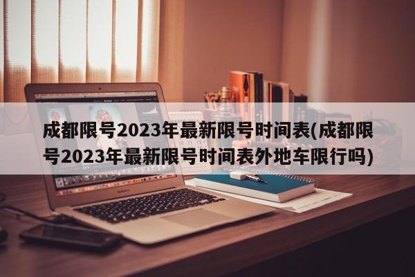 成都限号2023年最新限号时间表(成都限号2023年最新限号时间表外地车限行吗)