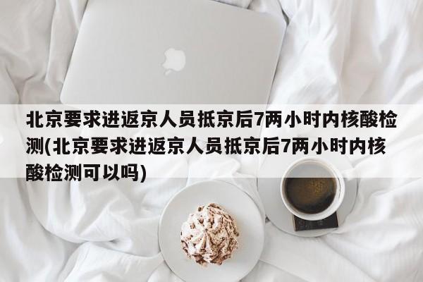 北京要求进返京人员抵京后7两小时内核酸检测(北京要求进返京人员抵京后7两小时内核酸检测可以吗)