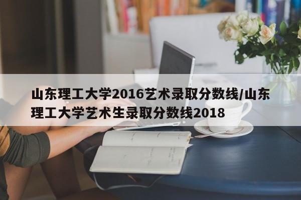 山东理工大学2016艺术录取分数线/山东理工大学艺术生录取分数线2018
