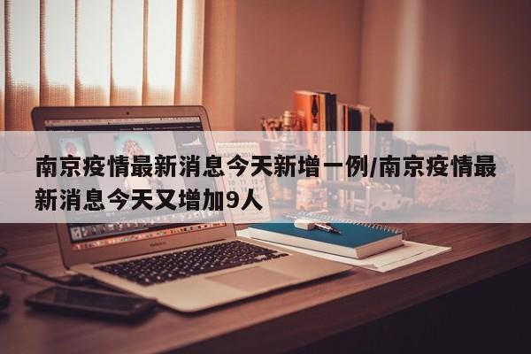 南京疫情最新消息今天新增一例/南京疫情最新消息今天又增加9人