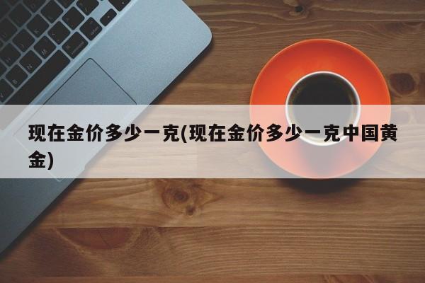 现在金价多少一克(现在金价多少一克中国黄金)