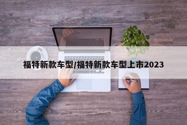 福特新款车型/福特新款车型上市2023