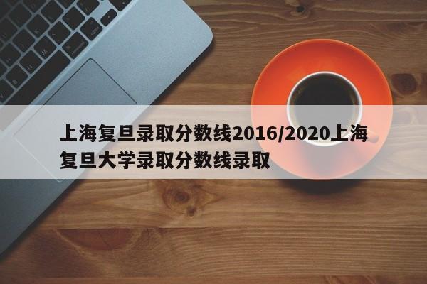 上海复旦录取分数线2016/2020上海复旦大学录取分数线录取