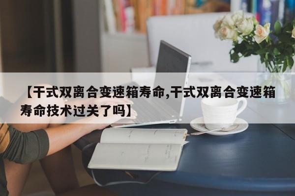 【干式双离合变速箱寿命,干式双离合变速箱寿命技术过关了吗】