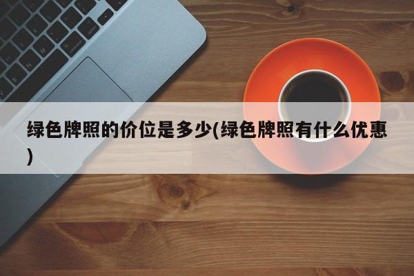 绿色牌照的价位是多少(绿色牌照有什么优惠)