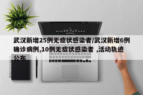 武汉新增25例无症状感染者/武汉新增6例确诊病例,10例无症状感染者 ,活动轨迹公布