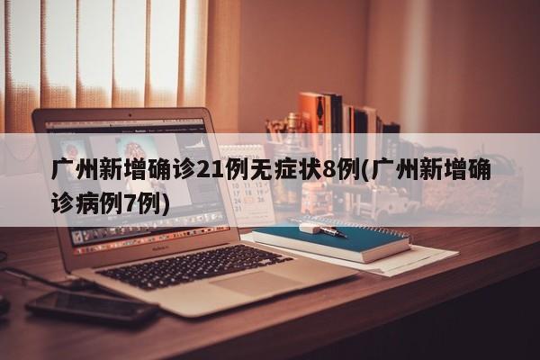 广州新增确诊21例无症状8例(广州新增确诊病例7例)