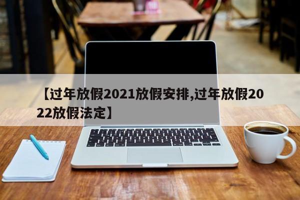 【过年放假2021放假安排,过年放假2022放假法定】