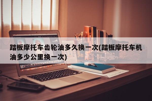 踏板摩托车齿轮油多久换一次(踏板摩托车机油多少公里换一次)