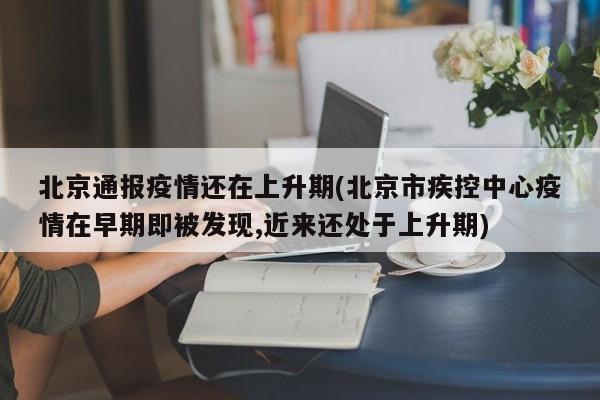 北京通报疫情还在上升期(北京市疾控中心疫情在早期即被发现,近来还处于上升期)