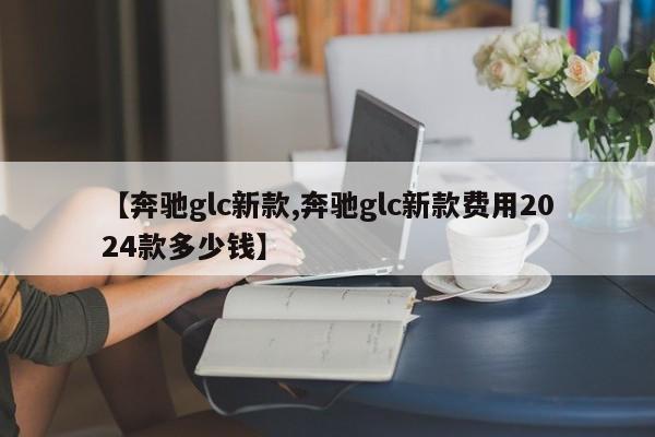 【奔驰glc新款,奔驰glc新款费用2024款多少钱】