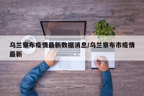 乌兰察布疫情最新数据消息/乌兰察布市疫情最新