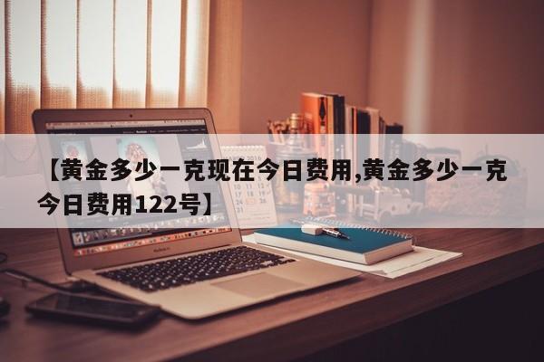 【黄金多少一克现在今日费用,黄金多少一克今日费用122号】