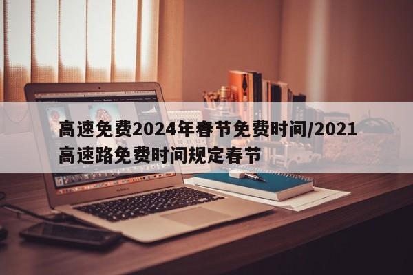 高速免费2024年春节免费时间/2021高速路免费时间规定春节