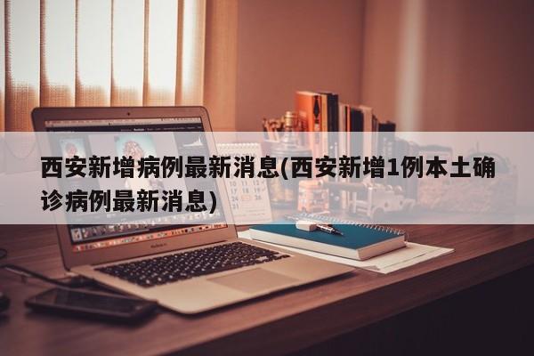 西安新增病例最新消息(西安新增1例本土确诊病例最新消息)