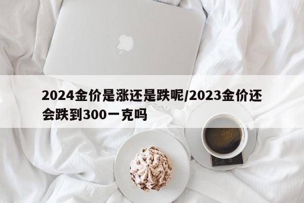 2024金价是涨还是跌呢/2023金价还会跌到300一克吗