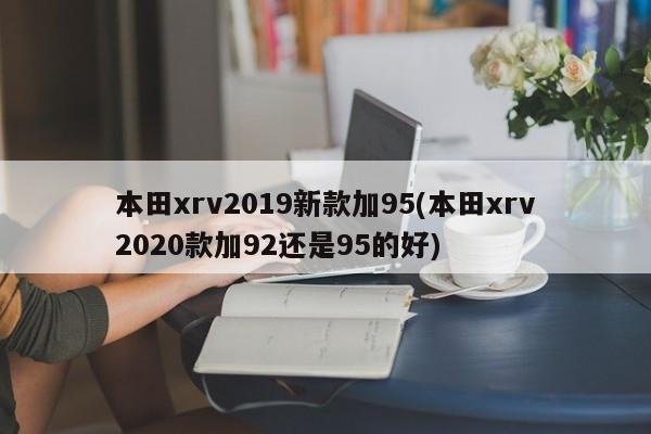 本田xrv2019新款加95(本田xrv2020款加92还是95的好)