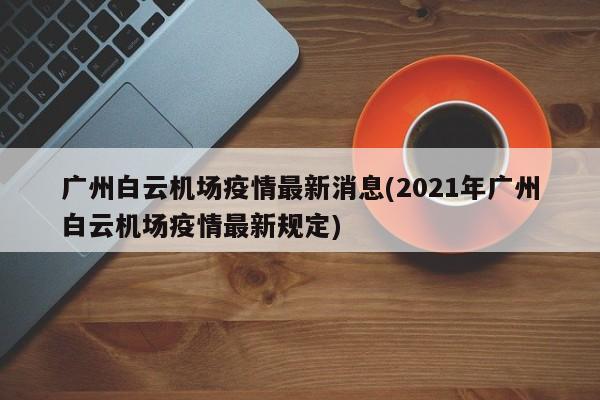 广州白云机场疫情最新消息(2021年广州白云机场疫情最新规定)